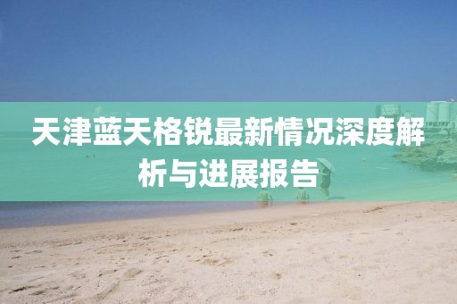 天津蓝天格锐最新情况深度解析与进展报告
