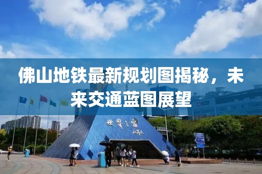 佛山地铁最新规划图揭秘，未来交通蓝图展望
