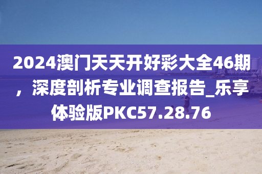 2024澳门天天开好彩大全46期，深度剖析专业调查报告_乐享体验版PKC57.28.76