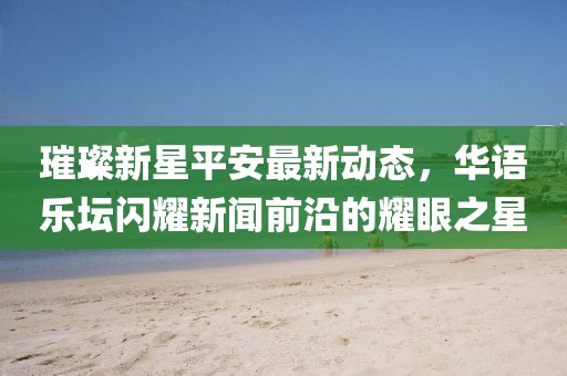 璀璨新星平安最新动态，华语乐坛闪耀新闻前沿的耀眼之星