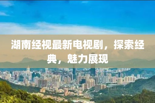 湖南经视最新电视剧，探索经典，魅力展现