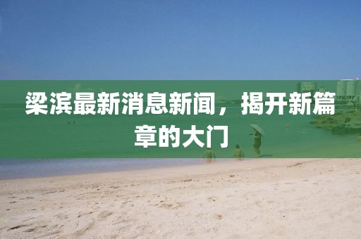 梁滨最新消息新闻，揭开新篇章的大门