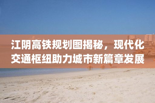江阴高铁规划图揭秘，现代化交通枢纽助力城市新篇章发展