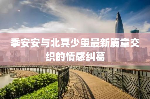 季安安与北冥少玺最新篇章交织的情感纠葛
