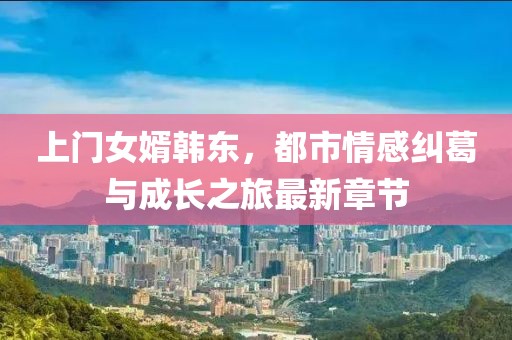 上门女婿韩东，都市情感纠葛与成长之旅最新章节
