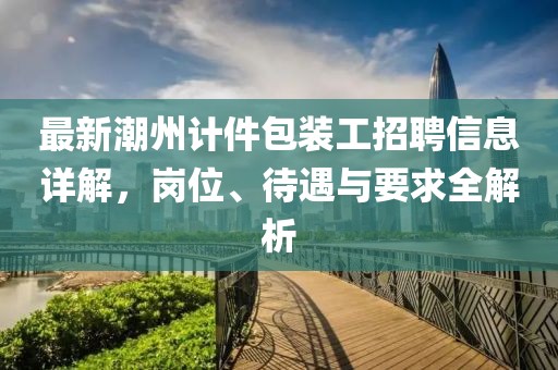 最新潮州计件包装工招聘信息详解，岗位、待遇与要求全解析