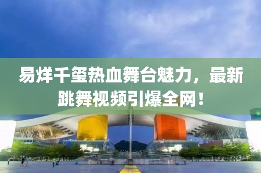 易烊千玺热血舞台魅力，最新跳舞视频引爆全网！