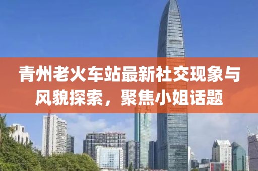 青州老火车站最新社交现象与风貌探索，聚焦小姐话题