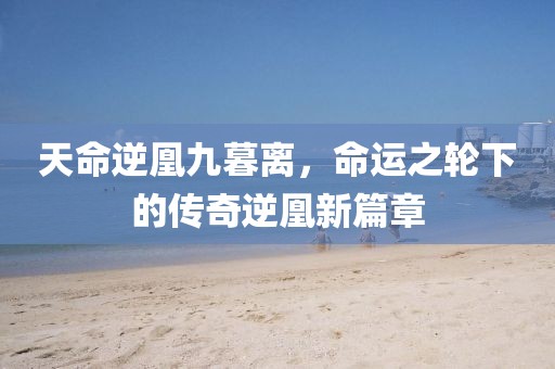 天命逆凰九暮离，命运之轮下的传奇逆凰新篇章