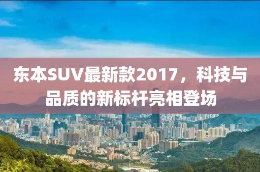 东本SUV最新款2017，科技与品质的新标杆亮相登场