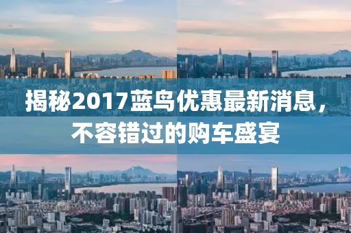 揭秘2017蓝鸟优惠最新消息，不容错过的购车盛宴