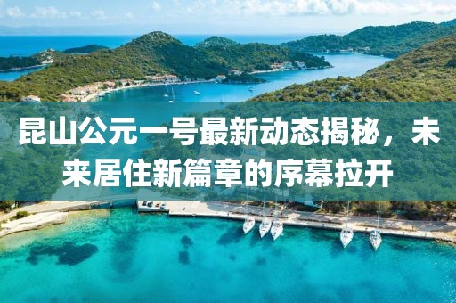 昆山公元一号最新动态揭秘，未来居住新篇章的序幕拉开