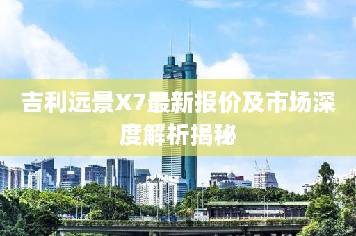 吉利远景X7最新报价及市场深度解析揭秘