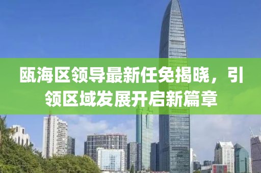 瓯海区领导最新任免揭晓，引领区域发展开启新篇章
