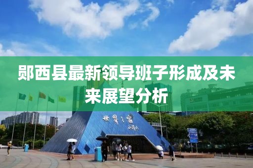 郧西县最新领导班子形成及未来展望分析