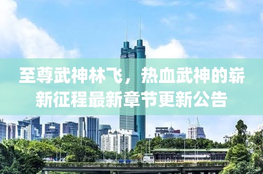 至尊武神林飞，热血武神的崭新征程最新章节更新公告
