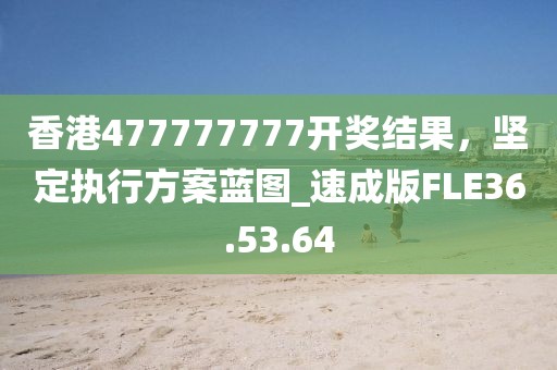 香港477777777开奖结果，坚定执行方案蓝图_速成版FLE36.53.64