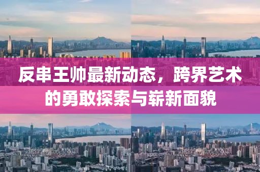 反串王帅最新动态，跨界艺术的勇敢探索与崭新面貌