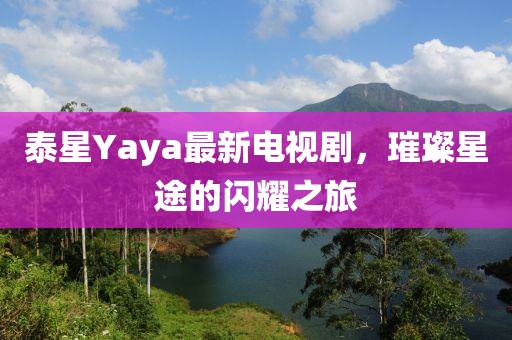 泰星Yaya最新电视剧，璀璨星途的闪耀之旅