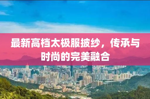 最新高档太极服披纱，传承与时尚的完美融合