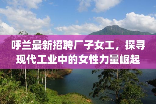 呼兰最新招聘厂子女工，探寻现代工业中的女性力量崛起