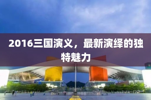 2016三国演义，最新演绎的独特魅力