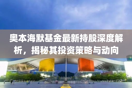 奥本海默基金最新持股深度解析，揭秘其投资策略与动向