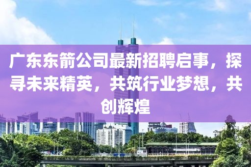 广东东箭公司最新招聘启事，探寻未来精英，共筑行业梦想，共创辉煌