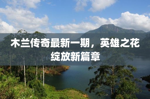 木兰传奇最新一期，英雄之花绽放新篇章