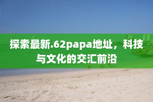 探索最新.62papa地址，科技与文化的交汇前沿