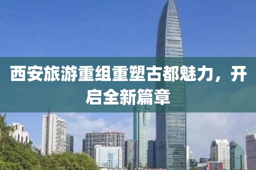 西安旅游重组重塑古都魅力，开启全新篇章