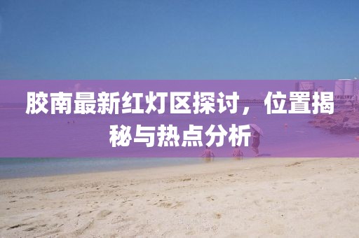胶南最新红灯区探讨，位置揭秘与热点分析