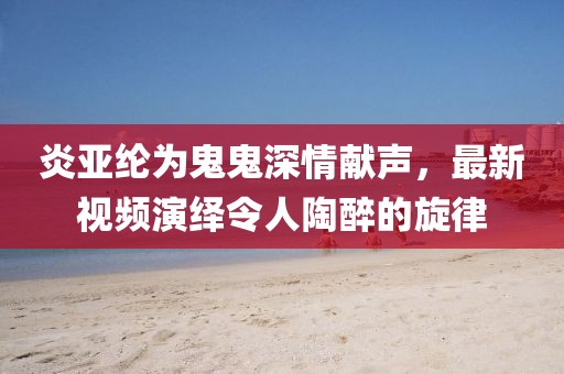 炎亚纶为鬼鬼深情献声，最新视频演绎令人陶醉的旋律