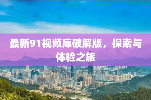 最新91视频库破解版，探索与体验之旅