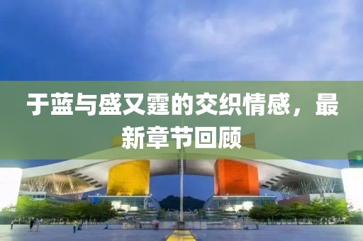 于蓝与盛又霆的交织情感，最新章节回顾