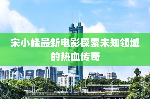 宋小峰最新电影探索未知领域的热血传奇