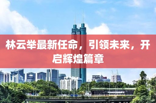 林云举最新任命，引领未来，开启辉煌篇章