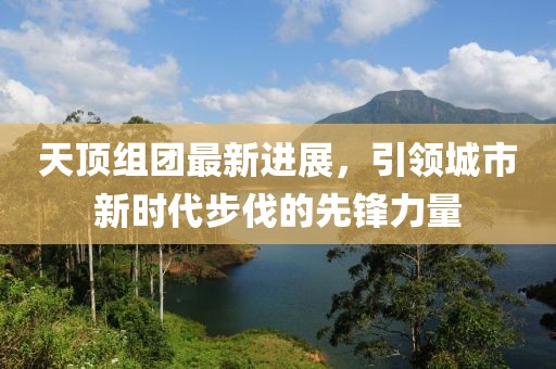 天顶组团最新进展，引领城市新时代步伐的先锋力量