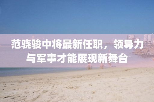 范骁骏中将最新任职，领导力与军事才能展现新舞台