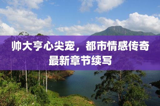 帅大亨心尖宠，都市情感传奇最新章节续写