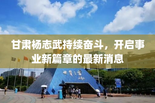 甘肃杨志武持续奋斗，开启事业新篇章的最新消息