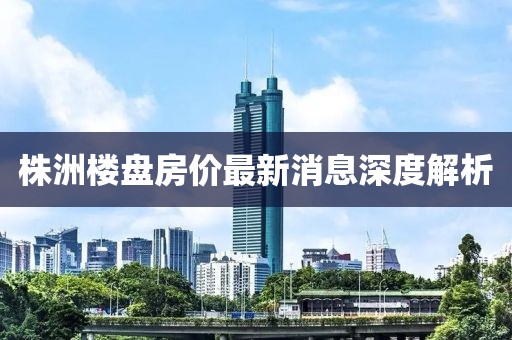 株洲楼盘房价最新消息深度解析