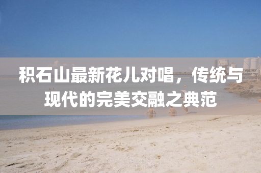 积石山最新花儿对唱，传统与现代的完美交融之典范