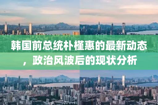 韩国前总统朴槿惠的最新动态，政治风波后的现状分析