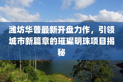 潍坊华普最新开盘力作，引领城市新篇章的璀璨明珠项目揭秘