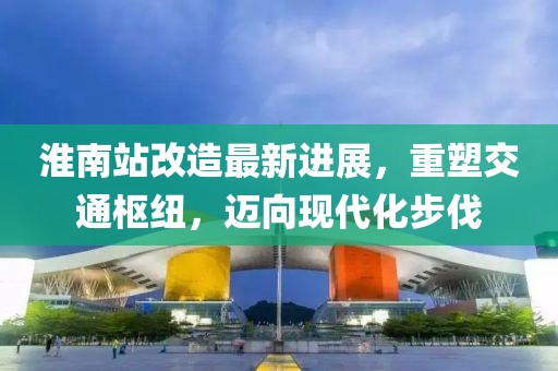 淮南站改造最新进展，重塑交通枢纽，迈向现代化步伐