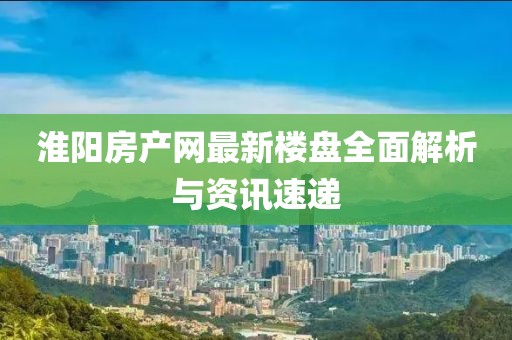 淮阳房产网最新楼盘全面解析与资讯速递