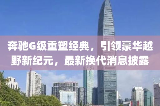 奔驰G级重塑经典，引领豪华越野新纪元，最新换代消息披露