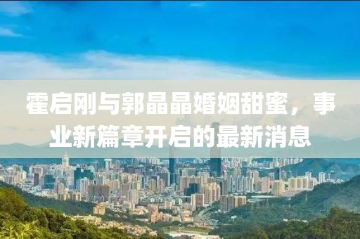 霍启刚与郭晶晶婚姻甜蜜，事业新篇章开启的最新消息