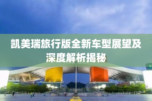 凯美瑞旅行版全新车型展望及深度解析揭秘